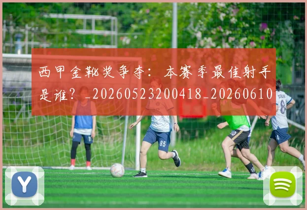西甲金靴奖争夺:本赛季最佳射手是谁?_20260523200418_20260610170246