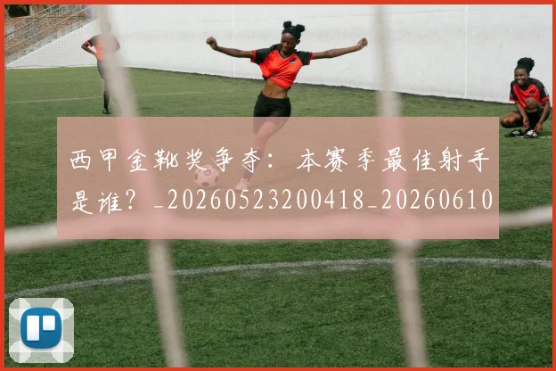 西甲金靴奖争夺：本赛季最佳射手是谁？_20260523200418_20260610170246
