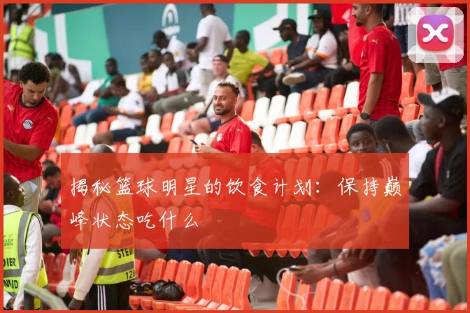 揭秘篮球明星的饮食计划:保持巅峰状态吃什么